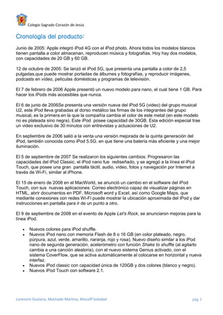 Colegio Sagrado Corazón de Jesús

Cronología del producto:
Junio de 2005: Apple integró iPod 4G con el iPod photo. Ahora todos los modelos blancos
tienen pantalla a color almacenan, reproducen música y fotografías. Hoy hay dos modelos,
con capacidades de 20 GB y 60 GB.

12 de octubre de 2005: Se lanzó el iPod 5G, que presenta una pantalla a color de 2,5
pulgadas,que puede mostrar portadas de álbumes y fotografías, y reproducir imágenes,
podcasts en vídeo, películas domésticas y programas de televisión.

El 7 de febrero de 2006 Apple presentó un nuevo modelo para nano, el cual tiene 1 GB. Para
hacer los iPods más accesibles que nunca.

El 6 de junio de 2006Se presenta una versión nueva del iPod 5G (video) del grupo musical
U2, este iPod lleva grabadas al dorso metálico las firmas de los integrantes del grupo
musical, es la primera en la que la compañía cambia el color de este metal (en este modelo
no es plateada sino negra). Este iPod posee capacidad de 30GB. Esta edición especial trae
un video exclusivo de 30 minutos con entrevistas y actuaciones de U2.

En septiembre de 2006 salió a la venta una versión mejorada de la quinta generación del
iPod, también conocida como iPod 5.5G. en que tiene una batería más eficiente y una mejor
iluminación.

El 5 de septiembre de 2007 Se realizaron los siguientes cambios: Progresaron las
capacidades del iPod Classic, el iPod nano fue rediseñado, y se agregó a la línea el iPod
Touch, que posee una gran pantalla táctil, audio, vídeo, fotos y navegación por Internet a
través de Wi-Fi, similar al iPhone.

El 15 de enero de 2008 en el MacWorld, se anunció un cambio en el software del iPod
Touch, con sus nuevas aplicaciones: Correo electrónico capaz de visualizar páginas en
HTML, abrir documentos en PDF, Microsoft word y Excel, así como Google Maps, que
mediante conexiones con redes Wi-Fi puede mostrar la ubicación aproximada del iPod y dar
instrucciones en pantalla para ir de un punto a otro.

El 9 de septiembre de 2008 en el evento de Apple Let's Rock, se anunciaron mejoras para la
línea iPod.

      Nuevos colores para iPod shuffle.
      Nuevos iPod nano con memoria Flash de 8 o 16 GB (en color plateado, negro,
       púrpura, azul, verde, amarillo, naranja, rojo y rosa). Nuevo diseño similar a los iPod
       nano de segunda generación, acelerómetro con función Shake to shuffle (al agitarlo
       cambia a una canción aleatoria), con el nuevo sistema Genius activado, con el
       sistema CoverFlow, que se activa automáticamente al colocarse en horizontal y nueva
       interfaz.
      Nuevos iPod classic con capacidad única de 120GB y dos colores (blanco y negro).
      Nuevos iPod Touch con software 2.1.




Lorenzini Giuliana, Machado Martina, Miscoff Soledad                                    pág. 2
 