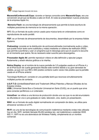 Colegio Sagrado Corazón de Jesús

MacworldConference& Expo: durante un tiempo conocida como Macworld Expo, era una
convención anual que se llevaba a cabo en EUA. En esta se presentaban nuevos productos
de la empresa Apple Inc.

Memoria Flash: es una tecnología de almacenamiento que permite la lecto-escritura de
múltiples posiciones de memoria en la misma operación.

MP3: Es un formato de audio común usado para música tanto en ordenadores como en
reproductores de audio portátil.

PDF: es un formato de almacenamiento de documentos, desarrollado por la empresa Adobe
Systems

Podcasting: consiste en la distribución de archivosmultimedia (normalmente audio o vídeo,
que puede incluir texto como subtítulos y notas) mediante un sistema de redifusión (RSS)
que permita suscribirse y usar un programa que lo descarga para que el usuario lo escuche
en el momento que quiera. No es necesario estar suscrito para descargarlos.

Procesador Apple A4: permite reproducir vídeos en alta definición y ejecutar juegos
fluidamente y añadir efectos gráficos a la interfaz.

Retina Display: es el nombre de la nueva pantalla de 3.5 pulgadas usada en el iPhone 4 y
en el iPod touch de cuarta generación.Recibe este nombre debido a su gran densidad de
pixeles, ya que con sus 960 x 640 pixeles contiene cuatro veces más pixeles que la pantalla
usada en el iPhone anterior

Tecnologia Multitouch: consiste en una pantalla táctil que reconoce simultáneamente
múltiples puntos de contacto.

U.S.P.T.O: (UnitedStatesPatent and Trademark Office) Patentes y Marcas Oficiales de los
Estados Unidos.
USB:( Universal Serial Bus o Conductor Universal en Serie (CUS)), es un puerto que sirve
para conectar periféricos a un ordenador.

VoiceOver: se refiere a una técnica de producción donde una voz que no es del enunciatario
es difundida en vivo o pre-grabada en radio, televisión, cine, teatro y/o presentación.

WAV: es un formato de audio digital normalmente sin compresión de datos, se utiliza para
almacenar sonidos en el PC.

Wi-Fi: es una de las tecnologías de comunicación inalámbrica mediante ondas más utilizada
hoy en día. WIFI, también llamada WLAN (wireless lan, red inalámbrica) o estándar IEEE
802.11. WIFI no es una abreviatura de Wireless Fidelity, simplemente es un nombre
comercial.




Lorenzini Giuliana, Machado Martina, Miscoff Soledad                                   pág. 5
 