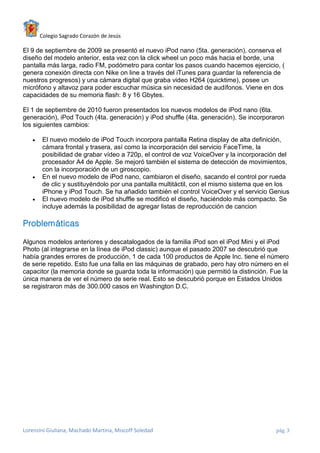 Colegio Sagrado Corazón de Jesús

El 9 de septiembre de 2009 se presentó el nuevo iPod nano (5ta. generación), conserva el
diseño del modelo anterior, esta vez con la click wheel un poco más hacia el borde, una
pantalla más larga, radio FM, podómetro para contar los pasos cuando hacemos ejercicio, (
genera conexión directa con Nike on line a través del iTunes para guardar la referencia de
nuestros progresos) y una cámara digital que graba video H264 (quicktime), posee un
micrófono y altavoz para poder escuchar música sin necesidad de audífonos. Viene en dos
capacidades de su memoria flash: 8 y 16 Gbytes.

El 1 de septiembre de 2010 fueron presentados los nuevos modelos de iPod nano (6ta.
generación), iPod Touch (4ta. generación) y iPod shuffle (4ta. generación). Se incorporaron
los siguientes cambios:

      El nuevo modelo de iPod Touch incorpora pantalla Retina display de alta definición,
       cámara frontal y trasera, así como la incorporación del servicio FaceTime, la
       posibilidad de grabar vídeo a 720p, el control de voz VoiceOver y la incorporación del
       procesador A4 de Apple. Se mejoró también el sistema de detección de movimientos,
       con la incorporación de un giroscopio.
      En el nuevo modelo de iPod nano, cambiaron el diseño, sacando el control por rueda
       de clic y sustituyéndolo por una pantalla multitáctil, con el mismo sistema que en los
       iPhone y iPod Touch. Se ha añadido también el control VoiceOver y el servicio Genius
      El nuevo modelo de iPod shuffle se modificó el diseño, haciéndolo más compacto. Se
       incluye además la posibilidad de agregar listas de reproducción de cancion

Problemáticas

Algunos modelos anteriores y descatalogados de la familia iPod son el iPod Mini y el iPod
Photo (al integrarse en la línea de iPod classic) aunque el pasado 2007 se descubrió que
había grandes errores de producción, 1 de cada 100 productos de Apple Inc. tiene el número
de serie repetido. Esto fue una falla en las máquinas de grabado, pero hay otro número en el
capacitor (la memoria donde se guarda toda la información) que permitió la distinción. Fue la
única manera de ver el número de serie real. Esto se descubrió porque en Estados Unidos
se registraron más de 300.000 casos en Washington D.C.




Lorenzini Giuliana, Machado Martina, Miscoff Soledad                                    pág. 3
 