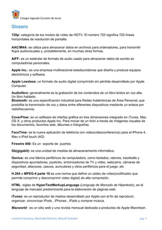 Colegio Sagrado Corazón de Jesús

Glosario
720p: categoría de los modos de vídeo de HDTV. El número 720 significa 720 líneas
horizontales de resolución de pantalla.

AAC/M4A: se utiliza para almacenar datos en archivos para ordenadores, para transmitir
flujos audiovisuales y, probablemente, en muchas otras formas.

AIFF: es un estándar de formato de audio usado para almacenar datos de sonido en
computadoras personales.

Apple Inc.: es una empresa multinacional estadounidense que diseña y produce equipos
electrónicos y software.

Apple Lossless: un formato de audio digital comprimido sin pérdida desarrollado por Apple
Computer.

Audiolibro: generalmente es la grabación de los contenidos de un libro leídos en voz alta.
Un libro hablado.
Bluetooth: es una especificación industrial para Redes Inalámbricas de Área Personal, que
posibilita la transmisión de voz y datos entre diferentes dispositivos mediante un enlace por
radiofrecuencia.

CoverFlow: es un software de interfaz gráfica en tres dimensiones integrado en iTunes, Mac
OS X, y otros productos Apple Inc. Para mover de un tirón a través de imágenes visuales de
los documentos, favoritos web, álbumes o fotografías.

FaceTime: es la nueva aplicación de telefonía con video(videoconferencia) para el iPhone 4,
Mac o iPod touch (4G)

Firewire 400: Es un soporte de puertos

Gb(gigabit): es una unidad de medida de almacenamiento informático.

Genius: es una fabrica periféricos de computadora, como teclados, ratones, trackballs y
dispositivos apuntadores, joysticks, sintonizadores de TV y video, webcams, cámaras de
seguridad, altavoces, cascos, auriculares y otros periféricos para el juego, etc

H.264 o MPEG-4 parte 10 es una norma que define un códec de vídeo(codificador que
permite comprimir y descomprimir video digital) de alta compresión.

HTML: siglas de HyperTextMarkupLanguage (Lenguaje de Marcado de Hipertexto), es el
lenguaje de marcado predominante para la elaboración de páginas web.

iTunes: es un reproductor de medios desarrollado por Apple con el fin de reproducir,
organizar, sincronizar iPods , iPhones , iPads y comprar música.

Macworld : es un sitio web y una revista mensual dedicada a productos de Apple Macintosh.


Lorenzini Giuliana, Machado Martina, Miscoff Soledad                                     pág. 4
 