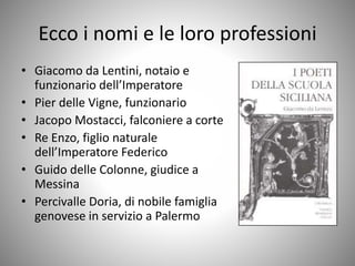 Ecco i nomi e le loro professioni
• Giacomo da Lentini, notaio e
funzionario dell’Imperatore
• Pier delle Vigne, funzionario
• Jacopo Mostacci, falconiere a corte
• Re Enzo, figlio naturale
dell’Imperatore Federico
• Guido delle Colonne, giudice a
Messina
• Percivalle Doria, di nobile famiglia
genovese in servizio a Palermo
 
