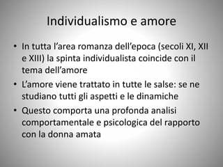 Individualismo e amore
• In tutta l’area romanza dell’epoca (secoli XI, XII
e XIII) la spinta individualista coincide con il
tema dell’amore
• L’amore viene trattato in tutte le salse: se ne
studiano tutti gli aspetti e le dinamiche
• Questo comporta una profonda analisi
comportamentale e psicologica del rapporto
con la donna amata
 