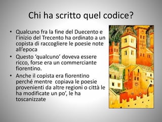 Chi ha scritto quel codice?
• Qualcuno fra la fine del Duecento e
l’inizio del Trecento ha ordinato a un
copista di raccogliere le poesie note
all’epoca
• Questo ‘qualcuno’ doveva essere
ricco, forse era un commerciante
fiorentino.
• Anche il copista era fiorentino
perché mentre copiava le poesie
provenienti da altre regioni o città le
ha modificate un po’, le ha
toscanizzate
 