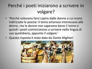 Perché i poeti iniziarono a scrivere in
volgare?
• ‘Perché volevano farsi capire dalle donne a cui erano
indirizzate le poesie: il tema amoroso interessava alle
donne, ma le donne non sapevano bene il latino e
quindi i poeti cominciarono a scrivere nella lingua di
uso quotidiano, appunto il volgare.’
• Questa risposta è stata data da Dante Alighieri
 