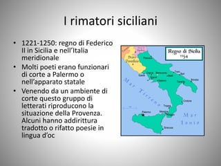 I rimatori siciliani
• 1221-1250: regno di Federico
II in Sicilia e nell’Italia
meridionale
• Molti poeti erano funzionari
di corte a Palermo o
nell’apparato statale
• Venendo da un ambiente di
corte questo gruppo di
letterati riproducono la
situazione della Provenza.
Alcuni hanno addirittura
tradotto o rifatto poesie in
lingua d’oc
 