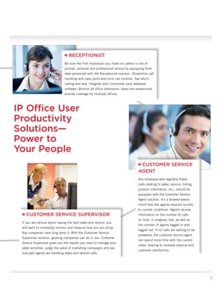 avaya.com




                                 RECEPTIONIST
                              Be sure the first impression you make on callers is one of
                              prompt, personal and professional service by equipping front
                              desk personnel with the Receptionist solution. Streamline call
                              handling with easy point-and-click call controls. See who’s
                              calling and why. Integrate with commonly used database
                              software. Monitor all office extensions. Have one receptionist
                              provide coverage for multiple offices.



IP Office User
Productivity
Solutions—
Power to
Your People
                                                                                   CUSTOMER SERVICE
                                                                                  AGENT
                                                                                  Any employee who regularly fields
                                                                                  calls relating to sales, service, billing,
                                                                                  product information, etc., should be
                                                                                  equipped with the Customer Service
                                                                                  Agent solution. It’s a browser-based
                                                                                  client that lets agents respond quickly
                                                                                  to current conditions. Agents receive
   CUSTOMER SERVICE SUPERVISOR                                                    information on the number of calls
                                                                                  on hold, in progress, lost, as well as
 If you are serious about having the best sales and service, you
                                                                                  the number of agents logged in and
 will want to constantly monitor and measure how you are doing.
                                                                                  logged out. If no calls are waiting to be
 Big companies have long done it. With the Customer Service
                                                                                  answered, the customer service agent
 Supervisor solution, growing companies can do it, too. Customer
                                                                                  can spend more time with the current
 Service Supervisor gives you the reports you need to manage your
                                                                                  caller, helping to increase revenue and
 sales activities, judge the value of marketing campaigns and see
                                                                                  customer satisfaction.
 how well agents are handling sales and service calls.




                                                                                                                                7
 