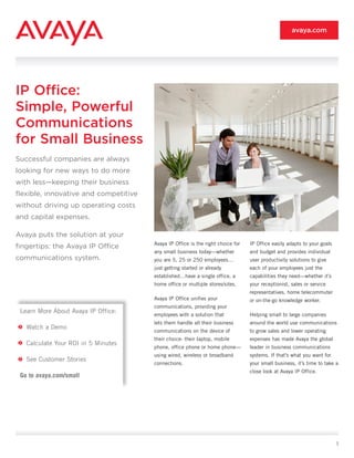 avaya.com




IP Office:
Simple, Powerful
Communications
for Small Business
Successful companies are always
looking for new ways to do more
with less—keeping their business
flexible, innovative and competitive
without driving up operating costs
and capital expenses.

Avaya puts the solution at your
                                       Avaya IP Office is the right choice for   IP Office easily adapts to your goals
fingertips: the Avaya IP Office
                                       any small business today—whether          and budget and provides individual
communications system.                 you are 5, 25 or 250 employees…           user productivity solutions to give
                                       just getting started or already           each of your employees just the
                                       established…have a single office, a       capabilities they need—whether it’s
                                       home office or multiple stores/sites.     your receptionist, sales or service
                                                                                 representatives, home telecommuter
                                       Avaya IP Office unifies your              or on-the-go knowledge worker.
                                       communications, providing your
 Learn More About Avaya IP Office:
                                       employees with a solution that            Helping small to large companies
                                       lets them handle all their business       around the world use communications
   Watch a Demo
                                       communications on the device of           to grow sales and lower operating
                                       their choice: their laptop, mobile        expenses has made Avaya the global
   Calculate Your ROI in 5 Minutes
                                       phone, office phone or home phone—        leader in business communications
                                       using wired, wireless or broadband        systems. If that’s what you want for
   See Customer Stories
                                       connections.                              your small business, it’s time to take a
                                                                                 close look at Avaya IP Office.
 Go to avaya.com/small




                                                                                                                         1
 