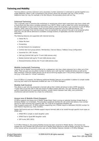 Twinning and Mobility
         Twinning allows a primary extension and a secondary number (extension or external) to operate together as a
         single telephone, When a call is presented to the primary phone the secondary will ring. If the primary
         telephone does not ring, for example in Do Not Disturb, the secondary phone will not ring.



         Internal Twinning
         This is typically used in scenarios like workshops or warehouses where team supervisors may have a desk with
         a fixed phone but also have a wireless extension (e.g. DECT). When a call is made from either twinned phone,
         the call will appear to have come from the primary phone (when the secondary is an extension on the IP Office
         system). Other users of the system need not know that the supervisor has two different phones. The
         supervisor’s Coverage Timer and No Answer Time are started for the call and if the call is not answered within
         that time, the call will be delivered to available coverage buttons (if applicable) and then Voicemail (if
         applicable).

         The following features are supported with internal twinning

             · Follow Me To

             · Follow Me Here

             · Forwarding

             · Do Not Disturb (inc exceptions)

             · Context less hunt group actions: Membership / Service Status / Fallback Group configuration

             · Voicemail On / Off / Access

             · Call Log (Central Call Log for T3 and 1600 phones only)

             · Redial (Central Call Log for T3 and 1600 phones only)

             · Personal Directory Entries (for T3 and 1600 phones only)



         Mobile (external) Twinning
         A typical use for Mobile Twinning would be for a salesperson who has a desk extension but is often out of the
         office. They can give out one phone number to clients, but it will ring their mobile/cell phone as well as the
         desk extension. External mobile devices can be set as twinning targets even if the primary telephone is logged
         out (e.g. in the case of a "virtual" extension).



         From IP Office 4.2 onwards, the following additional Mobility features are available in addition to simple mobile
         twinning (but need to be separately enabled per user in IP Office Manager):

         Mobile Call Control
         This allows a user who has answered a twinned call on their mobile cell phone to dial a DTMF sequence
         **(star-star) to put the call on hold and receive IP Office system dial tone. The user will then be able to
         perform supervised and un-supervised transfers, shuttle (switch between held calls), and conference
         (Conference add and transfer to a meet-me conference).



         Avaya one-X Mobile Client Support
         IP Office supports the Avaya one-X Mobile 'Single Mode' Client running on selected Symbian Single-Mode or
         Windows Mobile 5 or 6 handsets. This provides a graphical interface for call control and allows a one-number
         service for both incoming and outgoing calls. For a full list of supported handsets see
         http://support.avaya.com. IP Office systems supporting one-X Mobile require a dedicated DID/DDI number for
         each feature required (e.g. hold, transfer).

         Mobile Call Control and one-X Mobile support require twinned calls to be routed through specific trunk types on
         IP500 only:

             · IP500 PRI-U (single or dual) daughter cards

             · IP500 Dual or Quad BRI daughter cards

             · SIP trunks (RFC 2833)



         In IP Office Release 5, the existing Mobility license has been renamed to Mobile Worker. The license now
         enables the use of Mobile Call Control and one-X Mobile client features as well as Mobile Twinning. An instance
         of the license will be consumed for every user who has Mobility Features checked in IP Office Manager.



Product Description                           © 2009 AVAYA All rights reserved.                                    Page 110
IP Office Release 5                                                                              Issue 19.d.- (28 July 2009)
 
