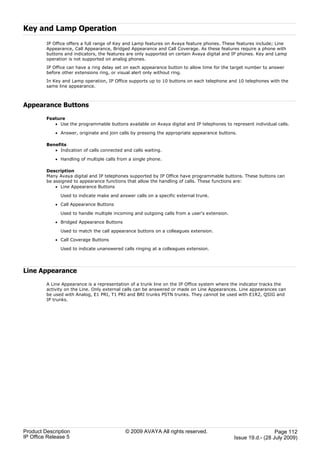 Key and Lamp Operation
         IP Office offers a full range of Key and Lamp features on Avaya feature phones. These features include; Line
         Appearance, Call Appearance, Bridged Appearance and Call Coverage. As these features require a phone with
         buttons and indicators, the features are only supported on certain Avaya digital and IP phones. Key and Lamp
         operation is not supported on analog phones.
         IP Office can have a ring delay set on each appearance button to allow time for the target number to answer
         before other extensions ring, or visual alert only without ring.
         In Key and Lamp operation, IP Office supports up to 10 buttons on each telephone and 10 telephones with the
         same line appearance.



Appearance Buttons
         Feature
            · Use the programmable buttons available on Avaya digital and IP telephones to represent individual calls.

             · Answer, originate and join calls by pressing the appropriate appearance buttons.

         Benefits
            · Indication of calls connected and calls waiting.

             · Handling of multiple calls from a single phone.

         Description
         Many Avaya digital and IP telephones supported by IP Office have programmable buttons. These buttons can
         be assigned to appearance functions that allow the handling of calls. These functions are:
             · Line Appearance Buttons

               Used to indicate make and answer calls on a specific external trunk.

             · Call Appearance Buttons

               Used to handle multiple incoming and outgoing calls from a user's extension.

             · Bridged Appearance Buttons

               Used to match the call appearance buttons on a colleagues extension.

             · Call Coverage Buttons

               Used to indicate unanswered calls ringing at a colleagues extension.




Line Appearance
         A Line Appearance is a representation of a trunk line on the IP Office system where the indicator tracks the
         activity on the Line. Only external calls can be answered or made on Line Appearances. Line appearances can
         be used with Analog, E1 PRI, T1 PRI and BRI trunks PSTN trunks. They cannot be used with E1R2, QSIG and
         IP trunks.




Product Description                          © 2009 AVAYA All rights reserved.                                  Page 112
IP Office Release 5                                                                           Issue 19.d.- (28 July 2009)
 
