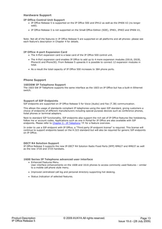 Hardware Support
         IP Office Control Unit Support
             · IP Office Release 5 is supported on the IP Office 500 and IP412 as well as the IP406 V2 (no longer
               sold).

             · IP Office Release 5 is not supported on the Small Office Edition (SOE), IP401, IP403 and IP406 V1.



         Note: Not all of the features in IP Office Release 5 are supported on all platforms and all phones- please see
         each feature's description in Chapter 4 for details.



         IP Office 4-port Expansion Card
             · The 4-Port expansion card is a base card of the IP Office 500 control unit.

             · The 4-Port expansion card enables IP Office to add up to 4 more expansion modules (DS16, DS30,
               Phone16 and Phone30). From Release 5 upwards it is possible to connect 12 expansion modules in
               total.

             · As a result the total capacity of IP Office 500 increases to 384 phone ports.



         Phone Support
         1603SW IP Telephone Support
         The 1603 SW IP Telephone supports the same interface as the 1603 on IP Office but has a built-in Ethernet
         switch.



         Support of SIP Endpoints
         SIP endpoints are supported on IP Office Release 5 for Voice (Audio) and Fax (T.38) communication.

         This allows the usage of standards compliant IP telephones using the open SIP standard, giving customers a
         choice of endpoints of different manufacturers including special purpose devices such as conference phones,
         hotel phones or terminal adapters.

         Next to standard SIP functionality, SIP endpoints also support the rich set of IP Office features like hotdesking,
         follow me or account codes. Applications such as one-X Portal for IP Office are also available with SIP
         endpoints. Please refer to Chapter 5 - IP Telephony 134 for a feature overview.

         In order to use a SIP endpoint with IP Office, a "Third party IP endpoint license" is required. This license will
         continue to support endpoints based on the H.323 standard but will also be required for generic SIP endpoints
         on IP Office.



         DECT R4 Solution Support
         IP Office Release 5 supports the new IP-DECT R4 Solution Radio Fixed Parts (RFP) RM627 and RM637 as well
         as the new 3720 and 3725 handsets.



         1600 Series IP Telephone advanced user interface
             · Enhanced Features Menu
               User interface enhancements on the 1608 and 1616 phones to access commonly used features – similar
               to a mobile cell phone style menu.

             · Improved centralized call log and personal directory supporting hot desking.

             · Status Indication of selected features.




Product Description                           © 2009 AVAYA All rights reserved.                                     Page 13
IP Office Release 5                                                                              Issue 19.d.- (28 July 2009)
 