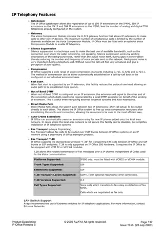 IP Telephony Features
             · Gatekeeper
               The IP Office gatekeeper allows the registration of up to 190 IP extensions on the IP406, 360 IP
               extensions on the IP412 and 384 IP extensions on the IP500, less the number of analog and digital TDM
               telephones already configured on the system.

             · Gateway
               The Voice Compression Module provides the H.323 gateway function that allows IP extensions to make
               calls to other non-IP devices. The maximum number of simultaneous calls is limited by the number of
               channels available on the Voice Compression Module. IP Office must be fitted with an optional Voice
               Compression Module to enable IP telephony.

             · Silence Suppression
               Silence suppression is a technique used to make the best use of available bandwidth, such as the
               connection over which the caller is listening, not speaking. Silence suppression works by sending
               descriptions of the background noise, rather than the actual noise itself, during gaps in conversation
               thereby reducing the number and frequency of voice packets sent on the network. Background noise is
               very important during a telephone call. Without noise the call will feel very unnatural and give a
               perception of poor quality.

             · Compression
               IP Office supports a wide range of voice compression standards including G.711, G.729a and G.723.1.
               The method of compression can be either automatically established on a call-by-call basis or be
               configured on an individual extension basis.

             · Fast Start
               When fast start is supported by an IP extension, this facility reduces the protocol overhead allowing an
               audio path to be established more quickly.

             · Out of Band DTMF
               When out of Band DTMF is configured on an IP extension, the extension will signal to the other end of
               the connection which digits need to be regenerated by a local DTMF generator on behalf of the sending
               IP extension. This is useful when navigating external voicemail systems and Auto-Attendants.

             · Direct Media Path
               Direct Media Path allows the speech path between two IP extensions (after call setup) to be routed
               directly to each other. This allows the IP Office system to free up voice compression resources after
               establishing the end to end connection, allowing the resources to be used in the most efficient way.

             · Auto-Create Extensions
               IP Office can automatically create an extension entry for new IP phones added onto the local area
               network. In cases where the local area network is not secure this facility can be disabled, but simplifies
               installation of IP telephone systems

             · Fax Transport (Avaya Proprietary)
               Fax Transport allows fax calls to be routed over VoIP trunks between IP Office systems on an IP
               network using a proprietary IP Office transport protocol.

             · Fax Transport T.38
               IP Office supports the standardized protocol "T.38" for transporting FAX calls between IP Office and SIP
               trunks or SIP endpoints. T.38 is only supported on IP Office 500 hardware. It requires the IP Office to
               be equipped with VCM 32 or VCM 64 modules.

                 T.38 allows the reliable transmission of Fax messages over a IP channel independent of Codec used
                 for the Voice communication.

                  Platforms Supported:                      IP500 only, must be fitted with VCM32 or VCM64 module.

                  Trunk Types Supported:                    SIP

                  Extensions Supported:                     SIP

                  T.38 Transport Layers Supported:          UDPTL (with optional redundancy error correction).

                  T.38 Versions Supported:                  0-3

                  Call Types Supported:                     Voice calls which transition to fax relay on detection of fax
                                                            tones.

                                                            Calls which are negotiated as fax only


         LAN Switch Support
         Avaya recommend the use of Extreme switches for IP telephony applications. For more information, contact
         Extreme Networks.




Product Description                          © 2009 AVAYA All rights reserved.                                    Page 137
IP Office Release 5                                                                             Issue 19.d.- (28 July 2009)
 