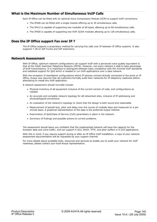 What is the Maximum Number of Simultaneous VoIP Calls
         Each IP Office can be fitted with an optional Voice Compression Module (VCM) to support VoIP connections.

             · The IP406 can be fitted with a single module offering up to 30 simultaneous calls.

             · The IP412 is capable of supporting two modules of all types, allowing up to 60 simultaneous calls.

             · The IP500 is capable of supporting two VCM 32/64 modules allowing up to 128 simultaneous calls.



Does the IP Office support Fax over IP ?
         The IP Office supports a proprietary method for carrying Fax calls over IP between IP Office systems. It also
         supports T.38 on SIP trunks and SIP extensions.



Network Assessment
         With IP Office, optimum network configurations can support VoIP with a perceived voice quality equivalent to
         that of the Public Switched Telephone Network (PSTN). However, not every network is able to take advantage
         of VoIP transmissions. It is important to distinguish between basic compliance with the minimal VoIP standards
         and validated support for QoS which is needed to run VoIP applications over a data network.

         With the exception of standalone configurations where IP phones connect directly connected to the ports on IP
         Office, Avaya now requires that all customers formally audit their networks for IP telephony readiness before
         attempting to install any VoIP application.

         A network assessment should normally include:

             · Physical inventory of all equipment inclusive of the current version of code, and configurations as
               needed.

             · An accurate and complete network topology for all networked sites, inclusive of IP addressing and
               physical/logical connections.

             · An evaluation of the network's topology to check that the design is both sound and reasonable.

             · Measurement of packet loss, jitter and delay over the course of multiple days and measured on a per
               minute basis. A graphical representation of the data is the preferred output method.

             · Examination of QoS/Class of Service (CoS) parameters in place in the network.

             · Summary of findings and possible actions to correct problems.



         The assessment should leave you confident that the implemented network will have the capacity for the
         foreseen data and voice traffic, and can support H.323, DHCP, TFTP, and jitter buffers in H.323 applications.

         With this in mind, if you require support during or after an IP Office VoIP installation, a copy of your network
         assessment documentation will be requested by your support channel.

         For more details about available tools, resources and services to enable you to audit your network for VoIP
         readiness, please contact your local Avaya representative.




Product Description                           © 2009 AVAYA All rights reserved.                                    Page 145
IP Office Release 5                                                                              Issue 19.d.- (28 July 2009)
 