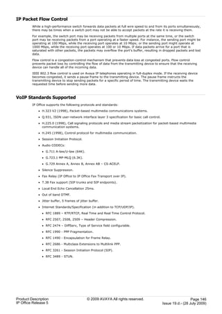 IP Packet Flow Control
         While a high-performance switch forwards data packets at full wire speed to and from its ports simultaneously,
         there may be times when a switch port may not be able to accept packets at the rate it is receiving them.

         For example, the switch port may be receiving packets from multiple ports at the same time, or the switch
         port may be receiving packets from a port operating at a faster speed. For instance, the sending port might be
         operating at 100 Mbps, while the receiving port operates at 10 Mbps; or the sending port might operate at
         1000 Mbps, while the receiving port operates at 100 or 10 Mbps. If data packets arrive for a port that is
         saturated with other packets, the packets may overflow the port’s buffer, resulting in dropped packets and lost
         data.

         Flow control is a congestion-control mechanism that prevents data loss at congested ports. Flow control
         prevents packet loss by controlling the flow of data from the transmitting device to ensure that the receiving
         device can handle all of the incoming data.

         IEEE 802.3 flow control is used on Avaya IP telephones operating in full-duplex mode. If the receiving device
         becomes congested, it sends a pause frame to the transmitting device. The pause frame instructs the
         transmitting device to stop sending packets for a specific period of time. The transmitting device waits the
         requested time before sending more data.



VoIP Standards Supported
         IP Office supports the following protocols and standards:

             · H.323 V2 (1998), Packet-based multimedia communications systems.

             · Q.931, ISDN user-network interface layer 3 specification for basic call control.

             · H.225.0 (1998), Call signaling protocols and media stream packetization for packet-based multimedia
               communication systems.

             · H.245 (1998), Control protocol for multimedia communication.

             · Session Initiation Protocol.

             · Audio CODECs:

               · G.711 A-law/U-law (64K).

               · G.723.1 MP-MLQ (6.3K).

               · G.729 Annex A, Annex B, Annex AB – CS-ACELP.

             · Silence Suppression.

             · Fax Relay (IP Office to IP Office Fax Transport over IP).

             · T.38 Fax support (SIP trunks and SIP endpoints).

             · Local End Echo Cancellation 25ms.

             · Out of band DTMF.

             · Jitter buffer, 5 frames of jitter buffer.

             · Internet Standards/Specification (in addition to TCP/UDP/IP).

               · RFC 1889 – RTP/RTCP, Real Time and Real Time Control Protocol.

               · RFC 2507, 2508, 2509 – Header Compression.

               · RFC 2474 – DiffServ, Type of Service field configurable.

               · RFC 1990 - PPP Fragmentation.

               · RFC 1490 - Encapsulation for Frame Relay.

               · RFC 2686 - Multiclass Extensions to Multilink PPP.

               · RFC 3261 - Session Initiation Protocol (SIP).

               · RFC 3489 - STUN.




Product Description                            © 2009 AVAYA All rights reserved.                                    Page 146
IP Office Release 5                                                                               Issue 19.d.- (28 July 2009)
 