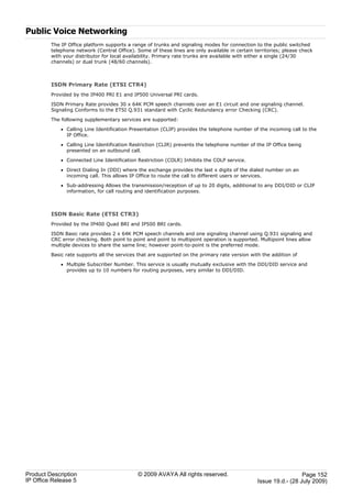 Public Voice Networking
         The IP Office platform supports a range of trunks and signaling modes for connection to the public switched
         telephone network (Central Office). Some of these lines are only available in certain territories; please check
         with your distributor for local availability. Primary rate trunks are available with either a single (24/30
         channels) or dual trunk (48/60 channels).



         ISDN Primary Rate (ETSI CTR4)
         Provided by the IP400 PRI E1 and IP500 Universal PRI cards.

         ISDN Primary Rate provides 30 x 64K PCM speech channels over an E1 circuit and one signaling channel.
         Signaling Conforms to the ETSI Q.931 standard with Cyclic Redundancy error Checking (CRC).

         The following supplementary services are supported:

             · Calling Line Identification Presentation (CLIP) provides the telephone number of the incoming call to the
               IP Office.

             · Calling Line Identification Restriction (CLIR) prevents the telephone number of the IP Office being
               presented on an outbound call.

             · Connected Line Identification Restriction (COLR) Inhibits the COLP service.

             · Direct Dialing In (DDI) where the exchange provides the last x digits of the dialed number on an
               incoming call. This allows IP Office to route the call to different users or services.

             · Sub-addressing Allows the transmission/reception of up to 20 digits, additional to any DDI/DID or CLIP
               information, for call routing and identification purposes.



         ISDN Basic Rate (ETSI CTR3)
         Provided by the IP400 Quad BRI and IP500 BRI cards.

         ISDN Basic rate provides 2 x 64K PCM speech channels and one signaling channel using Q.931 signaling and
         CRC error checking. Both point to point and point to multipoint operation is supported. Multipoint lines allow
         multiple devices to share the same line; however point-to-point is the preferred mode.

         Basic rate supports all the services that are supported on the primary rate version with the addition of

             · Multiple Subscriber Number. This service is usually mutually exclusive with the DDI/DID service and
               provides up to 10 numbers for routing purposes, very similar to DDI/DID.




Product Description                          © 2009 AVAYA All rights reserved.                                    Page 152
IP Office Release 5                                                                             Issue 19.d.- (28 July 2009)
 