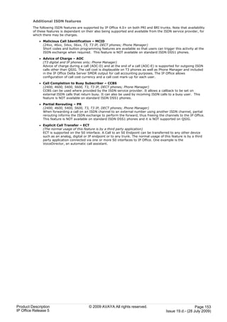 Additional ISDN features
         The following ISDN features are supported by IP Office 4.0+ on both PRI and BRI trunks. Note that availability
         of these features is dependant on their also being supported and available from the ISDN service provider, for
         which there may be charges.

             · Malicious Call Identification – MCID
               (24xx, 46xx, 54xx, 56xx, T3, T3 IP, DECT phones; Phone Manager)
               Short codes and button programming features are available so that users can trigger this activity at the
               ISDN exchange when required. This feature is NOT available on standard ISDN DSS1 phones.

             · Advice of Charge – AOC
               (T3 digital and IP phones only; Phone Manager)
               Advice of charge during a call (AOC-D) and at the end of a call (AOC-E) is supported for outgoing ISDN
               calls other than QSIG. The call cost is displayable on T3 phones as well as Phone Manager and included
               in the IP Office Delta Server SMDR output for call accounting purposes. The IP Office allows
               configuration of call cost currency and a call cost mark-up for each user.

             · Call Completion to Busy Subscriber – CCBS
               (2400, 4600, 5400, 5600, T3, T3 IP, DECT phones; Phone Manager)
               CCBS can be used where provided by the ISDN service provider. It allows a callback to be set on
               external ISDN calls that return busy. It can also be used by incoming ISDN calls to a busy user. This
               feature is NOT available on standard ISDN DSS1 phones.

             · Partial Rerouting – PR
               (2400, 4600, 5400, 5600, T3, T3 IP, DECT phones; Phone Manager)
               When forwarding a call on an ISDN channel to an external number using another ISDN channel, partial
               rerouting informs the ISDN exchange to perform the forward, thus freeing the channels to the IP Office.
               This feature is NOT available on standard ISDN DSS1 phones and it is NOT supported on QSIG.

             · Explicit Call Transfer – ECT
               (The normal usage of this feature is by a third party application)
               ECT is supported on the S0 interface. A Call to an S0 Endpoint can be transferred to any other device
               such as an analog, digital or IP endpoint or to any trunk. The normal usage of this feature is by a third
               party application connected via one or more S0 interfaces to IP Office. One example is the
               VoiceDirector, an automatic call assistant.




Product Description                          © 2009 AVAYA All rights reserved.                                    Page 153
IP Office Release 5                                                                             Issue 19.d.- (28 July 2009)
 