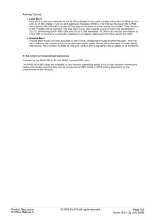 Analog Trunks
             · Loop Start
               Loop start trunks are available on the IP Office Analog Trunk cards installed within the IP Office control
               unit, or on the Analog Trunk 16-port expansion modules (ATM16). The first two trunks on the ATM16
               are automatically switched to power fail sockets in the event of power being interrupted. They conform
               to the TIA/EIA-646-B standard. The loop start trunks also support incoming caller line identification
               (ICLID) conforming to GR-188-CORE and GR-31-CORE standards. IP Office can use this information to
               route calls or provide it to computer applications to display additional information about the caller.

             · Ground Start
               Ground Start trunks are only available on the ATM16, configured through IP Office Manager. The first
               two trunks on the module are automatically switched to power fail socket in the event of power being
               interrupted. They conform to ANSI T1.401 and TIA/EIA-646-B standards. Not available in all territories.



         E1R2 Channel Associated Signaling
         Provided by the IP400 PRI E1R2 and IP500 Universal PRI cards.

         The IP400 PRI E1R2 cards are available in two versions supporting either RJ45 or coax network connections.
         Each card provides channels that can be configured for MFC, Pulse or DTMF dialing dependent on the
         requirements of the network.




Product Description                          © 2009 AVAYA All rights reserved.                                    Page 155
IP Office Release 5                                                                             Issue 19.d.- (28 July 2009)
 