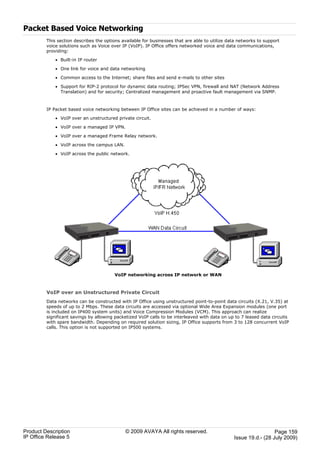 Packet Based Voice Networking
         This section describes the options available for businesses that are able to utilize data networks to support
         voice solutions such as Voice over IP (VoIP). IP Office offers networked voice and data communications,
         providing:

             · Built-in IP router

             · One link for voice and data networking

             · Common access to the Internet; share files and send e-mails to other sites

             · Support for RIP-2 protocol for dynamic data routing; IPSec VPN, firewall and NAT (Network Address
               Translation) and for security; Centralized management and proactive fault management via SNMP.



         IP Packet based voice networking between IP Office sites can be achieved in a number of ways:

             · VoIP over an unstructured private circuit.

             · VoIP over a managed IP VPN.

             · VoIP over a managed Frame Relay network.

             · VoIP across the campus LAN.

             · VoIP across the public network.




                                        VoIP networking across IP network or WAN



         VoIP over an Unstructured Private Circuit
         Data networks can be constructed with IP Office using unstructured point-to-point data circuits (X.21, V.35) at
         speeds of up to 2 Mbps. These data circuits are accessed via optional Wide Area Expansion modules (one port
         is included on IP400 system units) and Voice Compression Modules (VCM). This approach can realize
         significant savings by allowing packetized VoIP calls to be interleaved with data on up to 7 leased data circuits
         with spare bandwidth. Depending on required solution sizing, IP Office supports from 3 to 128 concurrent VoIP
         calls. This option is not supported on IP500 systems.




Product Description                          © 2009 AVAYA All rights reserved.                                    Page 159
IP Office Release 5                                                                             Issue 19.d.- (28 July 2009)
 