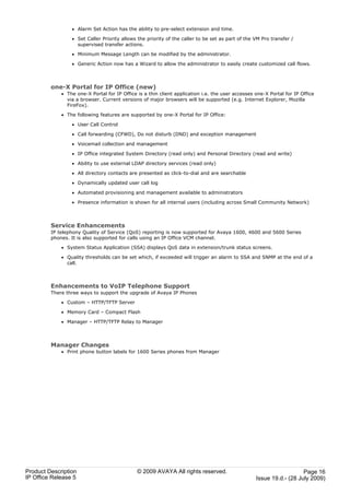· Alarm Set Action has the ability to pre-select extension and time.

                 · Set Caller Priority allows the priority of the caller to be set as part of the VM Pro transfer /
                   supervised transfer actions.

                 · Minimum Message Length can be modified by the administrator.

                 · Generic Action now has a Wizard to allow the administrator to easily create customized call flows.



         one-X Portal for IP Office (new)
             · The one-X Portal for IP Office is a thin client application i.e. the user accesses one-X Portal for IP Office
               via a browser. Current versions of major browsers will be supported (e.g. Internet Explorer, Mozilla
               FireFox).

             · The following features are supported by one-X Portal for IP Office:

                 · User Call Control

                 · Call forwarding (CFWD), Do not disturb (DND) and exception management

                 · Voicemail collection and management

                 · IP Office integrated System Directory (read only) and Personal Directory (read and write)

                 · Ability to use external LDAP directory services (read only)

                 · All directory contacts are presented as click-to-dial and are searchable

                 · Dynamically updated user call log

                 · Automated provisioning and management available to administrators

                 · Presence information is shown for all internal users (including across Small Community Network)



         Service Enhancements
         IP telephony Quality of Service (QoS) reporting is now supported for Avaya 1600, 4600 and 5600 Series
         phones. It is also supported for calls using an IP Office VCM channel.

             · System Status Application (SSA) displays QoS data in extension/trunk status screens.

             · Quality thresholds can be set which, if exceeded will trigger an alarm to SSA and SNMP at the end of a
               call.



         Enhancements to VoIP Telephone Support
         There three ways to support the upgrade of Avaya IP Phones

             · Custom – HTTP/TFTP Server

             · Memory Card – Compact Flash

             · Manager – HTTP/TFTP Relay to Manager



         Manager Changes
             · Print phone button labels for 1600 Series phones from Manager




Product Description                           © 2009 AVAYA All rights reserved.                                      Page 16
IP Office Release 5                                                                               Issue 19.d.- (28 July 2009)
 
