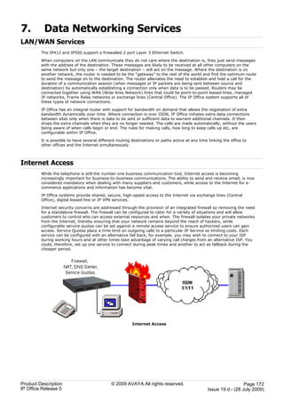 7.        Data Networking Services
LAN/WAN Services
         The IP412 and IP500 support a firewalled 2 port Layer 3 Ethernet Switch.

         When computers on the LAN communicate they do not care where the destination is, they just send messages
         with the address of the destination. These messages are likely to be received at all other computers on the
         same network but only one – the target destination – will act on the message. Where the destination is on
         another network, the router is needed to be the "gateway" to the rest of the world and find the optimum route
         to send the message on to the destination. The router alleviates the need to establish and hold a call for the
         duration of a communication session (when messages or IP packets are being sent between source and
         destination) by automatically establishing a connection only when data is to be passed. Routers may be
         connected together using WAN (Wide Area Network) links that could be point-to-point leased lines, managed
         IP networks, Frame Relay networks or exchange lines (Central Office). The IP Office system supports all of
         these types of network connections.

         IP Office has an integral router with support for bandwidth on demand that allows the negotiation of extra
         bandwidth dynamically over time. Where connection is over ISDN, IP Office initiates extra data connections
         between sites only when there is data to be sent or sufficient data to warrant additional channels. It then
         drops the extra channels when they are no longer needed. The calls are made automatically, without the users
         being aware of when calls begin or end. The rules for making calls, how long to keep calls up etc, are
         configurable within IP Office.

         It is possible to have several different routing destinations or paths active at any time linking the office to
         other offices and the Internet simultaneously.



Internet Access
         While the telephone is still the number one business communication tool, Internet access is becoming
         increasingly important for business-to-business communications. The ability to send and receive email, is now
         considered mandatory when dealing with many suppliers and customers, while access to the Internet for e-
         commerce applications and information has become vital.

         IP Office systems provide shared, secure, high-speed access to the Internet via exchange lines (Central
         Office), digital leased line or IP VPN services.

         Internet security concerns are addressed through the provision of an integrated firewall so removing the need
         for a standalone firewall. The firewall can be configured to cater for a variety of situations and will allow
         customers to control who can access external resources and when. The firewall isolates your private networks
         from the Internet, thereby ensuring that your network remains beyond the reach of hackers, while
         configurable service quotas can be set against a remote access service to ensure authorized users can gain
         access. Service Quotas place a time limit on outgoing calls to a particular IP Service so limiting costs. Each
         service can be configured with an alternative fall back, for example, you may wish to connect to your ISP
         during working hours and at other times take advantage of varying call charges from an alternative ISP. You
         could, therefore, set up one service to connect during peak times and another to act as fallback during the
         cheaper period.




                                                          Internet Access




Product Description                           © 2009 AVAYA All rights reserved.                                      Page 172
IP Office Release 5                                                                                Issue 19.d.- (28 July 2009)
 