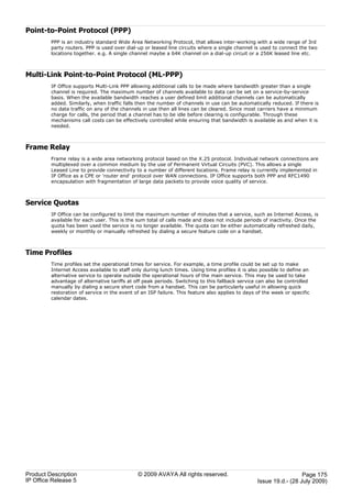 Point-to-Point Protocol (PPP)
         PPP is an industry standard Wide Area Networking Protocol, that allows inter-working with a wide range of 3rd
         party routers. PPP is used over dial-up or leased line circuits where a single channel is used to connect the two
         locations together. e.g. A single channel maybe a 64K channel on a dial-up circuit or a 256K leased line etc.



Multi-Link Point-to-Point Protocol (ML-PPP)
         IP Office supports Multi-Link PPP allowing additional calls to be made where bandwidth greater than a single
         channel is required. The maximum number of channels available to data can be set on a service-by-service
         basis. When the available bandwidth reaches a user defined limit additional channels can be automatically
         added. Similarly, when traffic falls then the number of channels in use can be automatically reduced. If there is
         no data traffic on any of the channels in use then all lines can be cleared. Since most carriers have a minimum
         charge for calls, the period that a channel has to be idle before clearing is configurable. Through these
         mechanisms call costs can be effectively controlled while ensuring that bandwidth is available as and when it is
         needed.



Frame Relay
         Frame relay is a wide area networking protocol based on the X.25 protocol. Individual network connections are
         multiplexed over a common medium by the use of Permanent Virtual Circuits (PVC). This allows a single
         Leased Line to provide connectivity to a number of different locations. Frame relay is currently implemented in
         IP Office as a CPE or 'router end' protocol over WAN connections. IP Office supports both PPP and RFC1490
         encapsulation with fragmentation of large data packets to provide voice quality of service.



Service Quotas
         IP Office can be configured to limit the maximum number of minutes that a service, such as Internet Access, is
         available for each user. This is the sum total of calls made and does not include periods of inactivity. Once the
         quota has been used the service is no longer available. The quota can be either automatically refreshed daily,
         weekly or monthly or manually refreshed by dialing a secure feature code on a handset.



Time Profiles
         Time profiles set the operational times for service. For example, a time profile could be set up to make
         Internet Access available to staff only during lunch times. Using time profiles it is also possible to define an
         alternative service to operate outside the operational hours of the main service. This may be used to take
         advantage of alternative tariffs at off peak periods. Switching to this fallback service can also be controlled
         manually by dialing a secure short code from a handset. This can be particularly useful in allowing quick
         restoration of service in the event of an ISP failure. This feature also applies to days of the week or specific
         calendar dates.




Product Description                           © 2009 AVAYA All rights reserved.                                     Page 175
IP Office Release 5                                                                               Issue 19.d.- (28 July 2009)
 