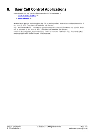 8.        User Call Control Applications
         Avaya provides two user call control applications with IP Office Release 5:

             · one-X Portal for IP Office    183

             · Phone Manager      190




         IP Office Phone Manager is an application that runs on a networked PC. It can be purchased stand-alone or as
         part of the IP Office Power User and Teleworker user licenses.

         one-X Portal for IP Office is a server based applications that the user accesses with their web browser. It can
         only be purchased as part of the IP Office Power User and Teleworker user licenses.

         Customers that adopt Citrix, Terminal Server or similar environments will find the one-X Portal for IP Office
         application particularly suitable for their IT infrastructure.




Product Description                          © 2009 AVAYA All rights reserved.                                    Page 182
IP Office Release 5                                                                             Issue 19.d.- (28 July 2009)
 