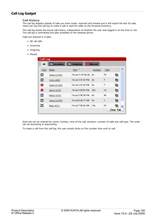 Call Log Gadget

         Call History
         The call log displays details of calls you have made, received and missed and it will report the last 30 calls.
         Users can use the call log to make a call or add the caller to the Personal Directory.

         The call log shows the actual call history, independent of whether the user was logged in at the time or not.
         The call log is centralized and also available on the desktop phone.

         Calls are ordered in 4 tabs:

             · All: all calls.

             · Incoming

             · Outgoing

             · Missed




         Each tab can be ordered by name, number, time of the call, duration, number of calls and call type. The order
         can be ascending or descending.

         To make a call from the call log, the user simply clicks on the number they wish to call.




Product Description                           © 2009 AVAYA All rights reserved.                                     Page 185
IP Office Release 5                                                                               Issue 19.d.- (28 July 2009)
 