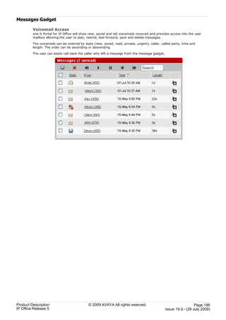 Messages Gadget

         Voicemail Access
         one-X Portal for IP Office will show new, saved and old voicemails received and provides access into the user
         mailbox allowing the user to play, rewind, fast-forward, save and delete messages.

         The voicemails can be ordered by state (new, saved, read, private, urgent), caller, called party, time and
         length. The order can be ascending or descending.

         The user can easily call back the caller who left a message from the message gadget.




Product Description                          © 2009 AVAYA All rights reserved.                                    Page 186
IP Office Release 5                                                                             Issue 19.d.- (28 July 2009)
 