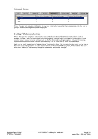 Voicemail Access




         Phone Manager Lite provides notification of any new voicemails received and provides access into the user or
         group’s mailbox allowing messages to be played.



         Desktop PC Telephony Controls
         Phone Manager has telephony buttons on a tool bar that activate standard telephone functions such as
         Answer, Transfer, Hold, Account codes and Conference etc. so that users don’t need to remember IP Office
         specific feature codes. Personal settings such as Do Not Disturb (including exceptions list), call forwarding,
         mobile twinning and voicemail transfer option settings can be easily set up using Phone Manager.

         Calls can be easily parked using "drag and drop" functionality. Four Call Park slots/zones, which can be shared
         between users and operators, or within a department on the same IP Office system, further add to the ease
         with which the entire call handling process is streamlined with Phone Manager.




Product Description                           © 2009 AVAYA All rights reserved.                                    Page 192
IP Office Release 5                                                                              Issue 19.d.- (28 July 2009)
 