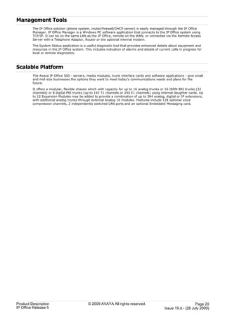 Management Tools
         The IP Office solution (phone system, router/firewall/DHCP server) is easily managed through the IP Office
         Manager. IP Office Manager is a Windows PC software application that connects to the IP Office system using
         TCP/IP. It can be on the same LAN as the IP Office, remote on the WAN, or connected via the Remote Access
         Server with a Telephone Adaptor, Router or the optional internal modem.

         The System Status application is a useful diagnostic tool that provides enhanced details about equipment and
         resources in the IP Office system. This includes indication of alarms and details of current calls in progress for
         local or remote diagnostics.



Scalable Platform
         The Avaya IP Office 500 - servers, media modules, trunk interface cards and software applications - give small
         and mid-size businesses the options they want to meet today's communications needs and plans for the
         future.

         It offers a modular, flexible chassis which with capacity for up to 16 analog trunks or 16 ISDN BRI trunks (32
         channels) or 8 digital PRI trunks (up to 192 T1 channels or 240 E1 channels) using internal daughter cards. Up
         to 12 Expansion Modules may be added to provide a combination of up to 384 analog, digital or IP extensions,
         with additional analog trunks through external Analog 16 modules. Features include 128 optional voice
         compression channels, 2 independently switched LAN ports and an optional Embedded Messaging card.




Product Description                           © 2009 AVAYA All rights reserved.                                      Page 20
IP Office Release 5                                                                               Issue 19.d.- (28 July 2009)
 