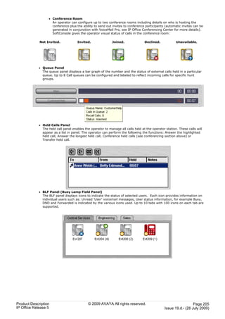 · Conference Room
                     An operator can configure up to two conference rooms including details on who is hosting the
                     conference plus the ability to send out invites to conference participants (automatic invites can be
                     generated in conjunction with VoiceMail Pro, see IP Office Conferencing Center for more details).
                     SoftConsole gives the operator visual status of calls in the conference room:

             Not Invited.             Invited.               Joined.               Declined.            Unavailable.




             · Queue Panel
               The queue panel displays a bar graph of the number and the status of external calls held in a particular
               queue. Up to 8 Call queues can be configured and labeled to reflect incoming calls for specific hunt
               groups.




             · Held Calls Panel
               The held call panel enables the operator to manage all calls held at the operator station. These calls will
               appear as a list in panel. The operator can perform the following the functions: Answer the highlighted
               held call, Answer the longest held call, Conference held calls (see conferencing section above) or
               Transfer held call.




             · BLF Panel (Busy Lamp Field Panel)
               The BLF panel displays icons to indicate the status of selected users. Each icon provides information on
               individual users such as: Unread 'User' voicemail messages, User status information, for example Busy,
               DND and Forwarded is indicated by the various icons used. Up to 10 tabs with 100 icons on each tab are
               supported.




Product Description                          © 2009 AVAYA All rights reserved.                                     Page 205
IP Office Release 5                                                                              Issue 19.d.- (28 July 2009)
 