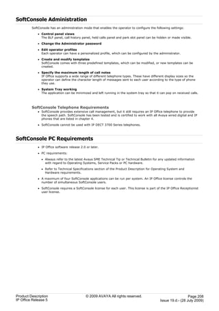 SoftConsole Administration
         SoftConsole has an administration mode that enables the operator to configure the following settings:

             · Control panel views
               The BLF panel, call history panel, held calls panel and park slot panel can be hidden or made visible.

             · Change the Administrator password

             · Edit operator profiles
               Each operator can have a personalized profile, which can be configured by the administrator.

             · Create and modify templates
               SoftConsole comes with three predefined templates, which can be modified, or new templates can be
               created.

             · Specify the maximum length of call notes
               IP Office supports a wide range of different telephone types. These have different display sizes so the
               operator can define the character length of messages sent to each user according to the type of phone
               they use.

             · System Tray working
               The application can be minimized and left running in the system tray so that it can pop on received calls.



         SoftConsole Telephone Requirements
             · SoftConsole provides extensive call management, but it still requires an IP Office telephone to provide
               the speech path. SoftConsole has been tested and is certified to work with all Avaya wired digital and IP
               phones that are listed in chapter 4.

             · SoftConsole cannot be used with IP DECT 3700 Series telephones.



SoftConsole PC Requirements
             · IP Office software release 2.0 or later.

             · PC requirements:

               · Always refer to the latest Avaya SME Technical Tip or Technical Bulletin for any updated information
                 with regard to Operating Systems, Service Packs or PC hardware.

               · Refer to Technical Specifications section of the Product Description for Operating System and
                 Hardware requirements.

             · A maximum of four SoftConsole applications can be run per system. An IP Office license controls the
               number of simultaneous SoftConsole users.

             · SoftConsole requires a SoftConsole license for each user. This license is part of the IP Office Receptionist
               user license.




Product Description                           © 2009 AVAYA All rights reserved.                                   Page 208
IP Office Release 5                                                                             Issue 19.d.- (28 July 2009)
 