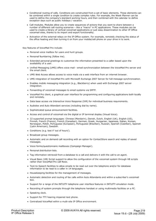 · Conditional routing of calls. Conditions are constructed from a set of basic elements. These elements can
               be combined within a single condition to create complex rules. For example, the Week Planner can be
               used to define the company's standard working hours, and then combined with the calendar to define
               exception days such as public holidays / vacation.

             · Call modules. Modules allow you to create sequences of actions that you want to share between a
               number of different call routing scenarios – like a "macro" in PC applications. These modules can be
               used to create a library of vertical voicemail applications or just easy dissemination to other IP Office
               voicemail sites, thanks to its import and export functionality.

             · Activation of the external relays on the IP Office system. For example, remotely checking the status of
               the office heating and then turning it on from your mobile/cell phone on your drive in to work.



         Key features of VoiceMail Pro include:

             · Personal voice mailbox for users and hunt groups.

             · Personal Numbering (follow me).

             · Extended personal greetings to customize the information presented to a caller based upon the
               availability of a user.

             · Unified Messaging (UMS) offers voice mail - email synchronization between the VoiceMail Pro server and
               the email client.

             · UMS Web Access allows access to voice mails via a web interface from an internet browser.

             · UMS integration of VoiceMail Pro with Microsoft Exchange 2007 Server for full message synchronization.

             · Enables mobile messaging integration (e.g., Blackberry) when used with Exchange 2007 server
               integration.

             · Forwarding of voicemail messages to email systems via SMTP.

             · VoiceMail Pro client, a graphical user interface for programming and configuring applications both locally
               and remotely.

             · Data base access via Interactive Voice Response (IVR) for individual business requirements.

             · Audiotex and Auto Attendant services (including dial by name).

             · Sophisticated queue announcement facilities.

             · Access and control of voicemail via the digital or IP terminal display (Visual Voice).

             · 22 supported prompt languages: Chinese (Mandarin), Danish, Dutch, English (UK), English (US),
               Finnish, French (France), French (Canadian), German, Greek, Hungarian, Japanese, Italian, Korean,
               Norwegian, Polish, Portuguese (European), Portuguese (Brazilian), Russian, Spanish (Castilian), Spanish
               (Latin American), Swedish.

             · Conditions (e.g. test if 'out of hours').

             · Broadcast group messages.

             · Automatic and on demand call recording with an option for ContactStore search and replay of saved
               messages.

             · Voice forms/questionnaire mailboxes (Campaign Manager).

             · Personal distribution lists.

             · Tag information retrieved from a database to a call and delivers it with the call to an agent.

             · Visual Basic (VB) Script support to allow the configuration of the voicemail system through VB scripts
               rather than VoiceMail Pro call flows.

             · Text-to-Speech facilities to allow emails to be read out over the telephone and/or for database
               information to be read to a caller in 14 languages.

             · Housekeeping facilities for the management of messages.

             · Automatic detection and routing of fax calls within Auto Attendants and within a subscriber's voicemail
               box.

             · Support for a range of the INTUITY telephone user interface features in INTUITY emulation mode.

             · Recording of system prompts through the telephone handset or using multimedia facilities on a PC.

             · Speaking clock.

             · Support for TTY hearing impaired text phone.

             · Centralized VoiceMail within a multi-site IP Office environment.



Product Description                           © 2009 AVAYA All rights reserved.                                    Page 219
IP Office Release 5                                                                              Issue 19.d.- (28 July 2009)
 