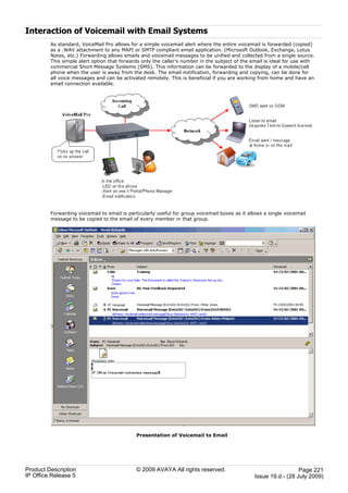 Interaction of Voicemail with Email Systems
         As standard, VoiceMail Pro allows for a simple voicemail alert where the entire voicemail is forwarded (copied)
         as a .WAV attachment to any MAPI or SMTP compliant email application. (Microsoft Outlook, Exchange, Lotus
         Notes, etc.) Forwarding allows emails and voicemail messages to be unified and collected from a single source.
         This simple alert option that forwards only the caller’s number in the subject of the email is ideal for use with
         commercial Short Message Systems (SMS). This information can be forwarded to the display of a mobile/cell
         phone when the user is away from the desk. The email notification, forwarding and copying, can be done for
         all voice messages and can be activated remotely. This is beneficial if you are working from home and have an
         email connection available.




         Forwarding voicemail to email is particularly useful for group voicemail boxes as it allows a single voicemail
         message to be copied to the email of every member in that group.




                                              Presentation of Voicemail to Email




Product Description                           © 2009 AVAYA All rights reserved.                                    Page 221
IP Office Release 5                                                                              Issue 19.d.- (28 July 2009)
 