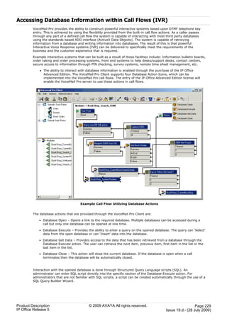 Accessing Database Information within Call Flows (IVR)
         VoiceMail Pro provides the ability to construct powerful interactive systems based upon DTMF telephone key
         entry. This is achieved by using the flexibility provided from the built-in call flow actions. As a caller passes
         through any part of a defined call flow the system is capable of interacting with most third party databases
         using the standards based ADO interface (ActiveX Data Objects). The system is capable of retrieving
         information from a database and writing information into databases. The result of this is that powerful
         Interactive Voice Response systems (IVR) can be delivered to specifically meet the requirements of the
         business and the customer experience that is required.

         Example interactive systems that can be built as a result of these facilities include: Information bulletin boards,
         order taking and order processing systems, front end systems to help desks/support desks, contact centers,
         secure access to information through PIN checking, survey systems, remote time sheet management, etc.

             · The ability to interact with database information is enabled through the purchase of the IP Office
               Advanced Edition. The VoiceMail Pro Client supports four Database Action Icons, which can be
               implemented into the VoiceMail Pro call flows. The entry of the IP Office Advanced Edition license will
               enable the VoiceMail Pro server to use these actions in call flows.




                                        Example Call Flow Utilizing Database Actions


         The database actions that are provided through the VoiceMail Pro Client are:

             · Database Open – Opens a link to the required database. Multiple databases can be accessed during a
               call but only one database can be opened at one time.

             · Database Execute – Provides the ability to enter a query on the opened database. The query can 'Select'
               data from the open database or can 'Insert' data into the database.

             · Database Get Data – Provides access to the data that has been retrieved from a database through the
               Database Execute action. The user can retrieve the next item, previous item, first item in the list or the
               last item in the list.

             · Database Close – This action will close the current database. If the database is open when a call
               terminates then the database will be automatically closed.



         Interaction with the opened database is done through Structured Query Language scripts (SQL). An
         administrator can enter SQL script directly into the specific section of the Database Execute action. For
         administrators that are not familiar with SQL scripts, a script can be created automatically through the use of a
         SQL Query Builder Wizard.




Product Description                           © 2009 AVAYA All rights reserved.                                     Page 229
IP Office Release 5                                                                               Issue 19.d.- (28 July 2009)
 