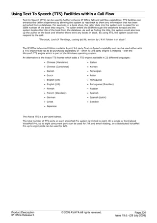 Using Text To Speech (TTS) Facilities within a Call Flow
         Text-to-Speech (TTS) can be used to further enhance IP Office IVR and call flow capabilities; TTS facilities can
         enhance the callers experience by allowing the system to read back to them any information that has been
         extracted from a database. For example, in a book shop, the caller dials into the system and is asked for an
         ISBN number of the book they require. The caller enters the ISBN through the telephone keypad and the
         system locates the title of the book from the database. As well as finding the title, the system could also look
         up the author of the book and whether there were any books in stock. By using TTS, the system could now
         respond to the call:

                        "The book, Lord Of The Rings, costing $6.99, written by J R R Tolkien is in stock".



         The IP Office Advanced Edition contains 8-port 3rd party Text-to-Speech capability and can be used either with
         a TTS engine that has to be purchased separately or - when no 3rd party engine is installed - with the
         Microsoft TTS engine which is part of the Windows operating system.

         An alternative is the Avaya TTS license which adds a TTS engine available in 22 different languages:

                             · Chinese (Mandarin)                     · Italian

                             · Chinese (Cantonese)                    · Korean

                             · Danish                                 · Norwegian

                             · Dutch                                  · Polish

                             · English (UK)                           · Portuguese

                             · English (US)                           · Portuguese (Brazilian)

                             · Finnish                                · Russian

                             · French (Standard)                      · Spanish

                             · German                                 · Spanish (Latin)

                             · Greek                                  · Swedish

                             · Japanese



         The Avaya TTS is a per-port license.

         The total number of TTS ports on each VoiceMail Pro system is limited to eight. On a single or Centralized
         VoiceMail Pro, up to eight concurrent ports can be used for IVR and email reading, on a distributed VoiceMail
         Pro up to eight ports can be used for IVR.




Product Description                           © 2009 AVAYA All rights reserved.                                    Page 230
IP Office Release 5                                                                              Issue 19.d.- (28 July 2009)
 