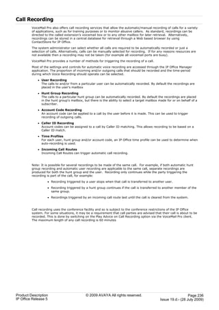 Call Recording
         VoiceMail Pro also offers call recording services that allow the automatic/manual recording of calls for a variety
         of applications, such as for training purposes or to monitor abusive callers. As standard, recordings can be
         directed to the called extension’s voicemail box or to any other mailbox for later retrieval. Alternatively,
         recordings can be stored in a central database for retrieval through a Web based browser by using
         ContactStore for IP Office.

         The system administrator can select whether all calls are required to be automatically recorded or just a
         selection of calls. Alternatively, calls can be manually selected for recording. If for any reasons resources are
         not available then a recording may not be taken (for example all voicemail ports are busy).

         VoiceMail Pro provides a number of methods for triggering the recording of a call.

         Most of the settings and controls for automatic voice recording are accessed through the IP Office Manager
         application. The proportion of incoming and/or outgoing calls that should be recorded and the time-period
         during which Voice Recording should operate can be selected.

             · User Recording
               The calls to and/or from a particular user can be automatically recorded. By default the recordings are
               placed in the user's mailbox

             · Hunt Group Recording
               The calls to a particular hunt group can be automatically recorded. By default the recordings are placed
               in the hunt group's mailbox, but there is the ability to select a target mailbox made for or on behalf of a
               subscriber.

             · Account Code Recording
               An account code can be applied to a call by the user before it is made. This can be used to trigger
               recording of outgoing calls.

             · Caller ID Recording
               Account codes can be assigned to a call by Caller ID matching. This allows recording to be based on a
               Caller ID match.

             · Time Profiles
               For each user, hunt group and/or account code, an IP Office time profile can be used to determine when
               auto-recording is used.

             · Incoming Call Routes
               Incoming Call Routes can trigger automatic call recording.



         Note: It is possible for several recordings to be made of the same call. For example, if both automatic hunt
         group recording and automatic user recording are applicable to the same call, separate recordings are
         produced for both the hunt group and the user. Recording only continues while the party triggering the
         recording is part of the call, for example:

                   · Recording triggered by a user stops when that call is transferred to another user.

                   · Recording triggered by a hunt group continues if the call is transferred to another member of the
                     same group.

                   · Recordings triggered by an incoming call route last until the call is cleared from the system.



         Call recording uses the conference facility and so is subject to the conference restrictions of the IP Office
         system. For some situations, it may be a requirement that call parties are advised that their call is about to be
         recorded. This is done by switching on the Play Advice on Call Recording option via the VoiceMail Pro client.
         The maximum length of any call recording is 60 minutes




Product Description                           © 2009 AVAYA All rights reserved.                                    Page 236
IP Office Release 5                                                                              Issue 19.d.- (28 July 2009)
 