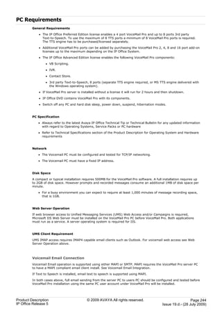 PC Requirements
         General Requirements

             · The IP Office Preferred Edition license enables a 4 port VoiceMail Pro and up to 8 ports 3rd party
               Text-to-Speech. To use the maximum of 8 TTS ports a minimum of 8 VoiceMail Pro ports is required.
               The TTS engine has to be purchased/licensed separately.

             · Additional VoiceMail Pro ports can be added by purchasing the VoiceMail Pro 2, 4, 8 and 16 port add-on
               licenses up to the maximum depending on the IP Office System.

             · The IP Office Advanced Edition license enables the following VoiceMail Pro components:

                  · VB Scripting.

                  · IVR.

                  · Contact Store.

                  · 3rd party Text-to-Speech, 8 ports (separate TTS engine required, or MS TTS engine delivered with
                    the Windows operating system).

             · If VoiceMail Pro server is installed without a license it will run for 2 hours and then shutdown.

             · IP Office DVD contains VoiceMail Pro with its components.

             · Switch off any PC and hard disk sleep, power down, suspend, hibernation modes.



         PC Specification

             · Always refer to the latest Avaya IP Office Technical Tip or Technical Bulletin for any updated information
               with regard to Operating Systems, Service Packs or PC hardware

             · Refer to Technical Specifications section of the Product Description for Operating System and Hardware
               requirements



         Network

             · The Voicemail PC must be configured and tested for TCP/IP networking.

             · The Voicemail PC must have a fixed IP address.



         Disk Space

         A compact or typical installation requires 500MB for the VoiceMail Pro software. A full installation requires up
         to 2GB of disk space. However prompts and recorded messages consume an additional 1MB of disk space per
         minute.

             · For a busy environment you can expect to require at least 1,000 minutes of message recording space,
               that is 1GB.



         Web Server Operation

         If web browser access to Unified Messaging Services (UMS) Web Access and/or Campaigns is required,
         Microsoft IIS Web Server must be installed on the VoiceMail Pro PC before VoiceMail Pro. Both applications
         must run as a service. A server operating system is required for IIS.



         UMS Client Requirement

         UMS IMAP access requires IMAP4 capable email clients such as Outlook. For voicemail web access see Web
         Server Operation above.



         Voicemail Email Connection
         Voicemail Email operation is supported using either MAPI or SMTP. MAPI requires the VoiceMail Pro server PC
         to have a MAPI compliant email client install. See Voicemail Email Integration.

         If Text to Speech is installed, email text to speech is supported using MAPI.

         In both cases above, full email sending from the server PC to users PC should be configured and tested before
         VoiceMail Pro installation using the same PC user account under VoiceMail Pro will be installed.




Product Description                          © 2009 AVAYA All rights reserved.                                     Page 244
IP Office Release 5                                                                              Issue 19.d.- (28 July 2009)
 