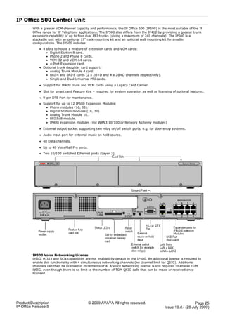 IP Office 500 Control Unit
         With a greater VCM channel capacity and performance, the IP Office 500 (IP500) is the most suitable of the IP
         Office range for IP Telephony applications. The IP500 also differs from the IP412 by providing a greater trunk
         expansion capability of up to four dual PRI trunks (giving a maximum of 240 channels). The IP500 is a
         stackable unit with an optional 19" rack mounting kit and an optional wall mounting kit for smaller
         configurations. The IP500 includes:
             · 4 slots to house a mixture of extension cards and VCM cards:
                 · Digital Station 8 card.
                 · Phone 2 and Phone 8 cards.
                 · VCM-32 and VCM-64 cards.
                 · 4-Port Expansion card.
             · Optional trunk daughter card support:
                 · Analog Trunk Module 4 card.
                 · BRI-4 and BRI-8 cards (2 x 2B+D and 4 x 2B+D channels respectively).
                 · Single and Dual Universal PRI cards.

             · Support for IP400 trunk and VCM cards using a Legacy Card Carrier.

             · Slot for smart card Feature Key – required for system operation as well as licensing of optional features.

             · 9-pin DTE Port for maintenance.
             · Support for up to 12 IP500 Expansion Modules:
                 · Phone modules (16, 30).
                 · Digital Station modules (16, 30).
                 · Analog Trunk Module 16.
                 · BRI So8 module.
                 · IP400 expansion modules (not WAN3 10/100 or Network Alchemy modules)

             · External output socket supporting two relay on/off switch ports, e.g. for door entry systems.

             · Audio input port for external music on hold source.

             · 48 Data channels.

             · Up to 40 VoiceMail Pro ports.
             · Two 10/100 switched Ethernet ports (Layer 3).




         IP500 Voice Networking License
         QSIG, H.323 and SCN capabilities are not enabled by default in the IP500. An additional license is required to
         enable this functionality with 4 simultaneous networking channels (no channel limit for QSIG). Additional
         channels can then be licensed in increments of 4. A Voice Networking license is still required to enable TDM
         QSIG, even though there is no limit to the number of TDM QSIG calls that can be made or received once
         licensed.




Product Description                            © 2009 AVAYA All rights reserved.                                  Page 25
IP Office Release 5                                                                            Issue 19.d.- (28 July 2009)
 