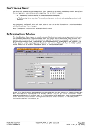 Conferencing Center
         The integrated conferencing functionality on IP Office is enhanced by adding Conferencing Center. This optional
         licensed application is a web-based software package that consists in two parts:

             · a "Conferencing Center Scheduler" to book and reserve conferences.

             · a "Conferencing Center web client" to complement an audio conference with a visual presentation web
               interface.



         The scheduler is independent of the web client, either or both can be used. Conferencing Center also interacts
         with SoftConsole and Phone Manager.

         Note: Conferencing Center requires IP Office Preferred Edition.



Conferencing Center Scheduler
         The Web Scheduler allows registered users to create and book conferences online using a web client interface.
         The Scheduler offers secure conferencing while being very easy to set up. Users simply enter the date, time,
         duration and the number of conference participants required. The conference is created, if the resources are
         available for that specific time. Once reserved, the conference resources are allocated to that conference call
         for the specified number of participants at the selected date and time. Additionally Music On Hold (if available
         on the system) can be played to callers while waiting for the conference to start.




         Access to the Web Scheduler requires a user to be granted a user login and password by the administrator and
         have Internet Explorer installed on their PC. No other software is required. The System Administrator can set
         up an unlimited number of registered users on the Conferencing Center application. Once registered, users can
         review the system resources before booking a new conference, book a conference as well as list pending
         conferences they have previously set up.




Product Description                          © 2009 AVAYA All rights reserved.                                    Page 252
IP Office Release 5                                                                             Issue 19.d.- (28 July 2009)
 