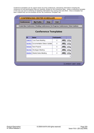 Conference templates can be used to book recurring conferences, all booking information including the
         conference ID and participants PINs are retained, except for the conference date. Using a conference template
         in this way can save re-entering of repetitive information thus saving time and effort. Once a template has
         been created they can be accessed via the ‘My Conference Template’ tab:




Product Description                         © 2009 AVAYA All rights reserved.                                  Page 255
IP Office Release 5                                                                          Issue 19.d.- (28 July 2009)
 