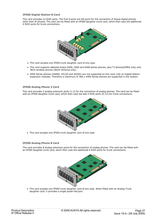 IP500 Digital Station 8 Card
         This card provides 12 RJ45 ports. The first 8 ports are DS ports for the connection of Avaya digital phones
         other than IP phones. The card can be fitted with an IP500 daughter trunk card, which then uses the additional
         4 RJ45 ports for trunk connections.




             · This card accepts one IP500 trunk daughter card of any type.

             · This card supports selected Avaya 2400, 5400 and 6400 Series phones, plus T3 phones(EMEA only) and
               3810 wireless phones (North America only).

             · 4400 Series phones (4406D, 4412D and 4424D) are not supported on this card, only on Digital Station
               expansion modules. Therefore a maximum of 360 x 4400 Series phones are supported in the system.



         IP500 Analog Phone 2 Card
         This card provides 2 analog extension ports (1-2) for the connection of analog phones. The card can be fitted
         with an IP500 daughter trunk card, which then uses the last 4 RJ45 ports (9-12) for trunk connections.




             · This card accepts one IP500 trunk daughter card of any type.



         IP500 Analog Phone 8 Card
         This card provides 8 analog extension ports for the connection of analog phones. The card can be fitted with
         an IP500 daughter trunk card, which then uses the additional 4 RJ45 ports for trunk connections.




             · This card accepts one IP500 trunk daughter card of any type. When fitted with an Analog Trunk
               daughter card, it provides a single power-fail port.




Product Description                          © 2009 AVAYA All rights reserved.                                   Page 27
IP Office Release 5                                                                           Issue 19.d.- (28 July 2009)
 