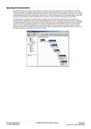 Queuing Announcements
         VoiceMail Pro provides system wide messages and announcements programmed by VoiceMail Pro call flows.
         Through call flows it is possible tailor the pre-connection call experience that a customer receives when calling
         in. By using the functionality provided by Voicemail Pro's call in-queue announcements, supervisors may create
         sophisticated queue and call routing plans with access to a host of features such as message taking, interview
         services, and the ability to play estimated time to answer or queue position information to customers.

         The VoiceMail Pro application provides Queue Handling facilities, allowing incoming hunt group calls to be
         answered when department, group or individual telephones are busy. Customers entering a queue are played
         a message informing them of the situation and then hear hold music (internally generated or from an external
         source), while being regularly updated. Two unique messages may be recorded for each hunt group (queue
         entry and queue update message). Queue announcements can also provide time in system, time in queue,
         position in queue and estimated time to answer to the caller. It always gives the caller the option to opt out of
         the queue and leave a message at any time if desired.




Product Description                          © 2009 AVAYA All rights reserved.                                    Page 278
IP Office Release 5                                                                             Issue 19.d.- (28 July 2009)
 
