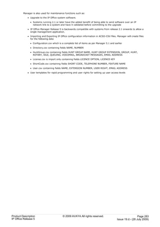Manager is also used for maintenance functions such as:

             · Upgrade to the IP Office system software.

               · Systems running 2.1 or later have the added benefit of being able to send software over an IP
                 network link to a system and have it validated before committing to the upgrade

             · IP Office Manager Release 5 is backwards compatible with systems from release 2.1 onwards to allow a
               single management application.

             · Importing and Exporting IP Office configuration information in ACSII-CSV files. Manager will create files
               for the following data

               · Configuration.csv which is a complete list of items as per Manager 5.1 and earlier

               · Directory.csv containing fields NAME, NUMBER

               · HuntGroup.csv containing fields HUNT GROUP NAME, HUNT GROUP EXTENSION, GROUP, HUNT,
                 ROTARY, IDLE, QUEUING, VOICEMAIL, BROADCAST MESSAGES, EMAIL ADDRESS

               · License.csv is import only containing fields LICENCE OPTION, LICENCE KEY

               · ShortCode.csv containing fields SHORT CODE, TELEPHONE NUMBER, FEATURE NAME

               · User.csv containing fields NAME, EXTENSION NUMBER, USER RIGHT, EMAIL ADDRESS

             · User templates for rapid programming and user rights for setting up user access levels




Product Description                          © 2009 AVAYA All rights reserved.                                   Page 283
IP Office Release 5                                                                            Issue 19.d.- (28 July 2009)
 
