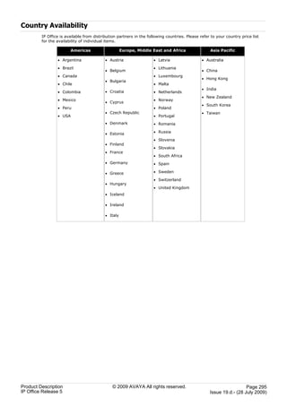 Country Availability
         IP Office is available from distribution partners in the following countries. Please refer to your country price list
         for the availability of individual items.

                        Americas                     Europe, Middle East and Africa                Asia Pacific

                 · Argentina               · Austria                 · Latvia                  · Australia

                 · Brazil                                            · Lithuania
                                           · Belgium                                           · China
                 · Canada                                            · Luxembourg
                                                                                               · Hong Kong
                                           · Bulgaria
                 · Chile                                             · Malta
                                                                                               · India
                 · Colombia                · Croatia                 · Netherlands
                                                                                               · New Zealand
                 · Mexico                                            · Norway
                                           · Cyprus
                                                                                               · South Korea
                 · Peru                                              · Poland
                                           · Czech Republic                                    · Taiwan
                 · USA                                               · Portugal
                                           · Denmark                 · Romania

                                           · Estonia                 · Russia

                                                                     · Slovenia
                                           · Finland
                                                                     · Slovakia
                                           · France
                                                                     · South Africa
                                           · Germany                 · Spain

                                           · Greece                  · Sweden

                                                                     · Switzerland
                                           · Hungary
                                                                     · United Kingdom
                                           · Iceland

                                           · Ireland

                                           · Italy




Product Description                            © 2009 AVAYA All rights reserved.                                     Page 295
IP Office Release 5                                                                                Issue 19.d.- (28 July 2009)
 