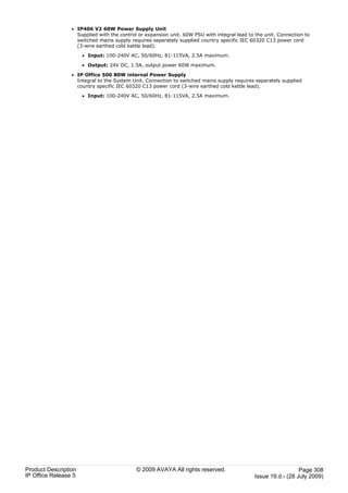 · IP406 V2 60W Power Supply Unit
                   Supplied with the control or expansion unit. 60W PSU with integral lead to the unit. Connection to
                   switched mains supply requires separately supplied country specific IEC 60320 C13 power cord
                   (3-wire earthed cold kettle lead).

                      · Input: 100-240V AC, 50/60Hz, 81-115VA, 2.5A maximum.

                      · Output: 24V DC, 1.5A, output power 60W maximum.

                 · IP Office 500 80W internal Power Supply
                   Integral to the System Unit. Connection to switched mains supply requires separately supplied
                   country specific IEC 60320 C13 power cord (3-wire earthed cold kettle lead).

                      · Input: 100-240V AC, 50/60Hz, 81-115VA, 2.5A maximum.




Product Description                         © 2009 AVAYA All rights reserved.                                  Page 308
IP Office Release 5                                                                          Issue 19.d.- (28 July 2009)
 