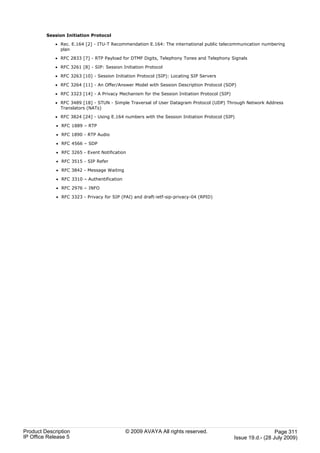 Session Initiation Protocol

             · Rec. E.164 [2] - ITU-T Recommendation E.164: The international public telecommunication numbering
               plan

             · RFC 2833 [7] - RTP Payload for DTMF Digits, Telephony Tones and Telephony Signals

             · RFC 3261 [8] - SIP: Session Initiation Protocol

             · RFC 3263 [10] - Session Initiation Protocol (SIP): Locating SIP Servers

             · RFC 3264 [11] - An Offer/Answer Model with Session Description Protocol (SDP)

             · RFC 3323 [14] - A Privacy Mechanism for the Session Initiation Protocol (SIP)

             · RFC 3489 [18] - STUN - Simple Traversal of User Datagram Protocol (UDP) Through Network Address
               Translators (NATs)

             · RFC 3824 [24] - Using E.164 numbers with the Session Initiation Protocol (SIP)

             · RFC 1889 – RTP

             · RFC 1890 - RTP Audio

             · RFC 4566 – SDP

             · RFC 3265 - Event Notification

             · RFC 3515 - SIP Refer

             · RFC 3842 - Message Waiting

             · RFC 3310 – Authentification

             · RFC 2976 – INFO

             · RFC 3323 - Privacy for SIP (PAI) and draft-ietf-sip-privacy-04 (RPID)




Product Description                          © 2009 AVAYA All rights reserved.                                   Page 311
IP Office Release 5                                                                            Issue 19.d.- (28 July 2009)
 