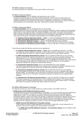 IP Office System Licenses
         The following licenses are supported on all current IP Office control units.



         IP Office Preferred Edition
         ·      Preferred Edition: IPO LIC PREFRD (VM PRO) RFA LIC:DS (171991)
             Enables advanced messaging, multi-level automated attendant, secure meet-me conferencing, call
             recording, conditional call routing as well as queue announcements. In particular, this system license
             enables VoiceMail Pro and provides the initial 4 ports. If additional voicemail ports are required, these can
             be purchased at time of purchase or later (see "Voicemail Pro licenses" section below).



         IP Office Advanced Edition
         ·      Advanced Edition: IPO LIC ADVANCED RFA LIC:DS (227043)
             Enables tracking and measuring customer service and agent productivity, search & replay of call recordings
             and interactive voice response (IVR) with external databases. In particular, this system license enables IP
             Office Customer Call Reporting (CCR), ContactStore Call Recording Library, Interactive Voice Response
             (IVR), Visual Basic Scripting and 8 ports of third-party Text-to-Speech to allow database queries using IVR
             to be read over the phone. Included in Advanced Edition are the following licenses:
               ·     Customer Service Supervisor License - 1 User: 1 x IPO LIC CUSTMR SVC SPV RFA 1 (217655)
               ·     VMPro Recordings Administrators License: 1 x IPO LIC CONTACTSTORE RFA LIC:DS (187166)
               ·     Voicemail Pro VB Script License: 1 x IPO LIC VB SCRIPTING RFA LIC:DS (182300)
               ·     Voicemail Pro Database Interface License: 1 x IPO LIC 3RD PRTY IVR RFA LIC:DS (182298)
               ·     Voicemail Pro TTS (Generic) 8-port License: 8 x IPO LIC 3RD PRTY TTS RFA LIC:CU (182303)



         These licenses enable the following customer service applications:

               ·      Customer Service Supervisor License - 1 User: IPO LIC CUSTMR SVC SPV RFA 1 (217655)
                   This supervisor license enables a supervisor to use IP Office Customer Call Reporter to track, measure
                   and create reports for agent (or a group of agents) productivity via a web browser interface.

               ·       VMPro Recordings Administrators License: IPO LIC CONTACTSTORE RFA LIC:DS (187166)
                   Standard Voicemail Pro supports automatic and or manual call recording to specified mailboxes. This
                   license allows it to use a 3rd-party application to support the storage and administration of call
                   recordings. Currently the supported application for this is ContactStore for IP Office. When used manual
                   and or automatic records calls can be routed (along with the call details) to the ContactStore
                   applications database for storage and retrieval when required.

               ·      Voicemail Pro VB Script License: IPO LIC VB SCRIPTING RFA LIC:DS (182300)
                   This license allows VBScript commands to be included within Voicemail Pro call flows. VB Script can be
                   used by programmers to perform actions such as playing and recording messages.

               ·      Voicemail Pro Database Interface License: IPO LIC 3RD PRTY IVR RFA LIC:DS (182298)
                   This license allows Voicemail Pro to read and write information to and from a database that supports
                   Windows ODBC. The information can be used within customized voicemail call flows, including being
                   spoken on systems with a TTS license. This allows the creation of interactive voice response (IVR)
                   solutions.

               ·      Voicemail Pro TTS (Generic) 8-port License: 8 x IPO LIC 3RD PRTY TTS RFA LIC:CU (182303)
                   This license enables up to 8 voicemail ports to use the default Text-To-Speech (TTS) speech engine
                   supplied as part of Windows operating system or any other SAPI compliant speech engine. This allows
                   the creation of automated call flows that speak results of IVR queries.



         IP Office 500 System Licenses
         The following licenses are used to enable features for systems based on the IP500 control unit.

         · IP500 Universal PRI Additional Channel Licenses
           The IP500 PRI Universal trunk card (IP500 PRI-U) is available in 1 or 2 port variants, each port supporting a
           single PRI trunk connection. Through the IP Office configuration the ports can be switched between
           supporting E1, E1R2 or T1 line types as required for the trunk being connected. Each port supports 8
           B-channels ("Bearer") which do not need to be licensed. If additional B-channels are required, they must be
           licensed through the addition of the licenses below. Multiple licenses can be added to achieve the total
           number of channels required. D-channels are not subject to licensing. The licenses are consumed by those
           channels which are configured as being 'in service', in order of the installed IP500 PRI-U cards.

               · IP500 Universal PRI Additional E1 Channels Licenses
                 These licenses are used to enable additional E1 B-channels for IP500 PRI-U cards configured for E1
                 operation. Each port can support up to 30 B-channels in this mode.
                     ·     IP500 Universal PRI Additional Channels - 2 E1 Channels License: IPO LIC IP500 E1 ADD
                         2CH (215183)


Product Description                             © 2009 AVAYA All rights reserved.                                   Page 317
IP Office Release 5                                                                               Issue 19.d.- (28 July 2009)
 