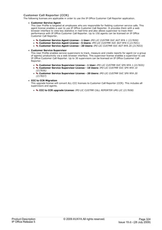 Customer Call Reporter (CCR)
         The following licenses are applicable in order to use the IP Office Customer Call Reporter application.

             · Customer Service Agent
               This User Profile is targeted at employees who are responsible for fielding customer service calls. This
               agent license enables a user to use IP Office Customer Call Reporter. It provides them with a web
               browser interface to view key statistics in real-time and also allows supervisor to track their
               performance with IP Office Customer Call Reporter. Up to 150 agents can be licensed on IP Office
               Customer Call Reporter.
                  ·    Customer Service Agent License - 1 User: IPO LIC CUSTMR SVC AGT RFA 1 (217650)
                  ·    Customer Service Agent License - 5 Users: IPO LIC CUSTMR SVC AGT RFA 5 (217651)
                  ·    Customer Service Agent License - 20 Users: IPO LIC CUSTMR SVC AGT RFA 20 (217653)

             · Customer Service Supervisor
               This User Profile enables service supervisors to track, measure and create reports for agent (or a group
               of agents) productivity via a web browser interface. This supervisor license enables a supervisor to use
               IP Office Customer Call Reporter. Up to 30 supervisors can be licensed on IP Office Customer Call
               Reporter.
                  ·    Customer Service Supervisor License - 1 User: IPO LIC CUSTMR SVC SPV RFA 1 (217655)
                  ·    Customer Service Supervisor License - 10 Users: IPO LIC CUSTMR SVC SPV RFA 10
                    (217656)
                  ·    Customer Service Supervisor License - 20 Users: IPO LIC CUSTMR SVC SPV RFA 20
                    (217657)

             · CCC to CCR Migration
               This upgrade license will convert ALL CCC licenses to Customer Call Reporter (CCR). This includes all
               supervisors and agents.

                  ·    CCC to CCR upgrade License: IPO LIC CUSTMR CALL REPORTER UPG LIC (217658)




Product Description                          © 2009 AVAYA All rights reserved.                                    Page 324
IP Office Release 5                                                                             Issue 19.d.- (28 July 2009)
 