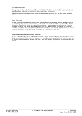 Expansion Modules
         Through support of up to twelve external Expansion Modules, IP412 can be enhanced to support a mixture of
         analog, digital or IP phones, to maximum of 360 phones in any combination.

         If additional analog trunks are required, these can be aggregated in groups of 16 on each analog expansion
         module.



         Data Channels
         A Data Channel is used for Remote Access (RAS), Internet Access, and Voicemail sessions. A data channel is
         an internal signaling resource used whenever a call is made from the IP network to an exchange line (Central
         Office). For example, four people surfing the Internet will use a single data channel since they all share the
         same line to the ISP. Two people remotely accessing the Office LAN from home will use two data channels
         since they have dialed in on separate lines. IP extensions do not use data channels. Data channels are used for
         voicemail connections with a maximum of 30 available for VoiceMail Pro on a IP412.



         Modems and Voice Compression modules
         You can add additional hardware to the IP412 system to add one modem card (12 V.90 modems) and 2 Voice
         Compression Modules (VCM). Each VCM supports from 4 to 30 simultaneous Voice over IP sessions and is used
         for either providing networking between sites over a Wide Area Network or supporting IP Telephones and Soft
         phones.




Product Description                          © 2009 AVAYA All rights reserved.                                  Page 329
IP Office Release 5                                                                           Issue 19.d.- (28 July 2009)
 