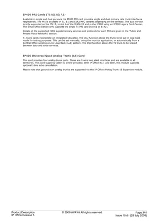 IP400 PRI Cards (T1/E1/E1R2)
         Available in single and dual versions the IP400 PRI card provides single and dual primary rate trunk interfaces
         respectively. The PRI is available in T1, E1 and E1R2 MFC variants depending on the territory. The dual version
         is only supported on the IP412, in slot A of the IP406 V2 and in the IP500 using an IP500 Legacy Card Carrier.
         The Small Office Edition only supports the single T1 PRI card (not E1 or E1R2).

         Details of the supported ISDN supplementary services and protocols for each PRI are given in the 'Public and
         Private Voice Networks' section.

         T1 trunk cards incorporate an integrated CSU/DSU. The CSU function allows the trunk to be put in loop-back
         mode for testing purposes. This can be set manually, using the monitor application, or automatically from a
         Central Office sending a Line Loop Back (LLB) pattern. The DSU function allows the T1 trunk to be shared
         between data and voice services.



         IP400 Universal Quad Analog Trunk (LS) Card
         This card provides four analog trunk ports. These are 2-wire loop start interfaces and are available in all
         territories. This card supports Caller ID where provided. With IP Office R3.1 and later, this module supports
         optional 16ms echo cancellation.

         Please note that ground start analog trunks are supported via the IP Office Analog Trunk 16 Expansion Module.




Product Description                          © 2009 AVAYA All rights reserved.                                   Page 340
IP Office Release 5                                                                            Issue 19.d.- (28 July 2009)
 